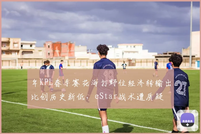 年KPL春季赛花海打野位经济转输出比创历史新低，eStar战术遭质疑
