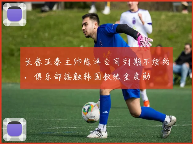 长春亚泰主帅陈洋合同到期不续约，俱乐部接触韩国教练金度勋