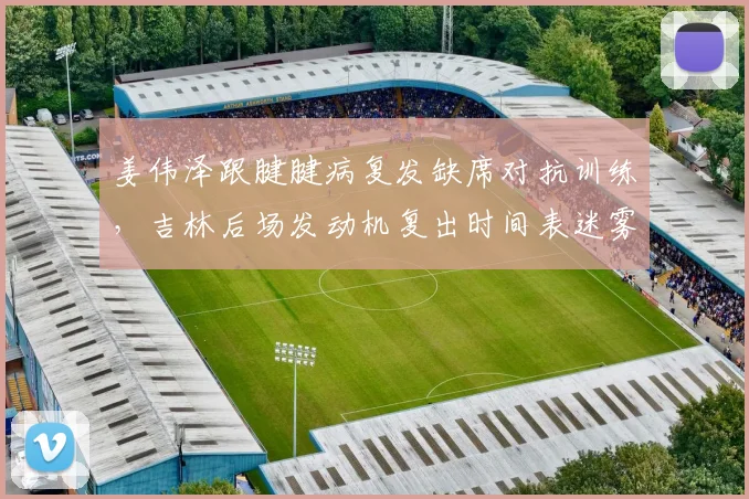 姜伟泽跟腱腱病复发缺席对抗训练，吉林后场发动机复出时间表迷雾重重？