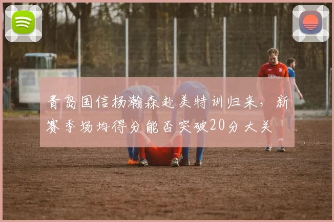 青岛国信杨瀚森赴美特训归来，新赛季场均得分能否突破20分大关