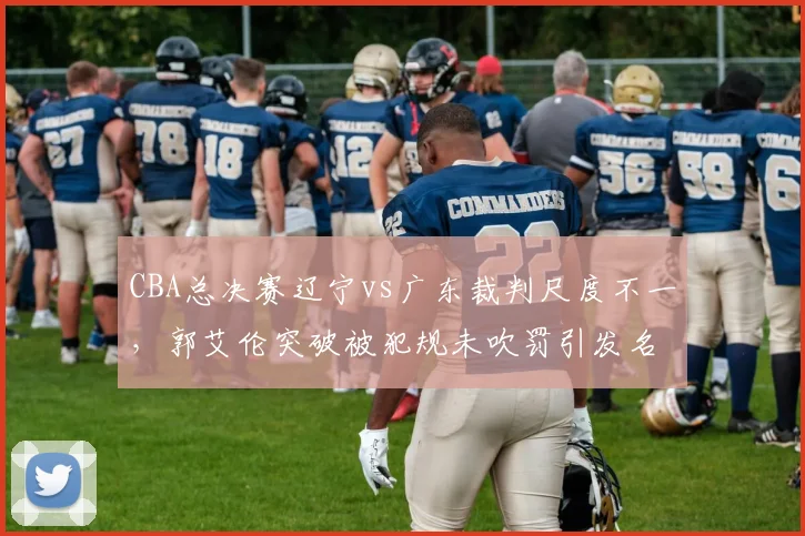 CBA总决赛辽宁vs广东裁判尺度不一，郭艾伦突破被犯规未吹罚引发名嘴怒批