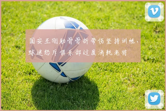 国安王刚肋骨骨折带伤坚持训练，球迷怒斥俱乐部过度消耗老将